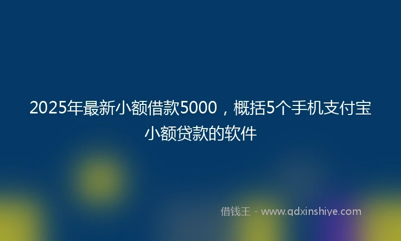2025年最新小额借款5000，概括5个手机支付宝小额贷款的软件
