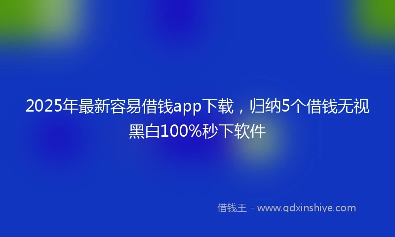 2025年最新容易借钱app下载，归纳5个借钱无视黑白100%秒下软件