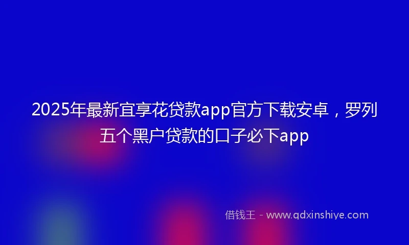 2025年最新宜享花贷款app官方下载安卓，罗列五个黑户贷款的口子必下app