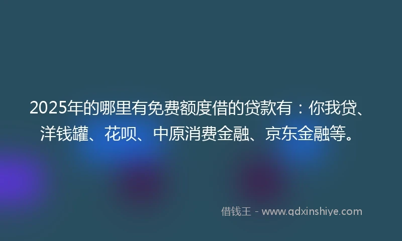2025年的哪里有免费额度借的贷款有：你我贷、洋钱罐、花呗、中原消费金融、京东金融等。