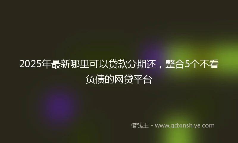 2025年最新哪里可以贷款分期还，整合5个不看负债的网贷平台