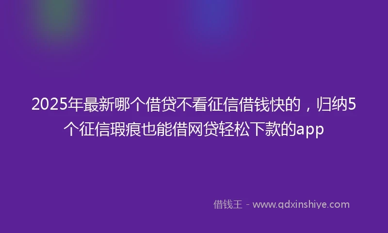 2025年最新哪个借贷不看征信借钱快的，归纳5个征信瑕疵也能借网贷轻松下款的app