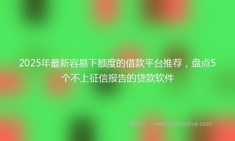 2025年最新容易下额度的借款平台推荐，盘点5个不上征信报告的贷款软件