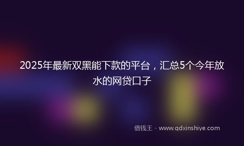 2025年最新双黑能下款的平台，汇总5个今年放水的网贷口子