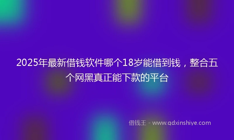2025年最新借钱软件哪个18岁能借到钱，整合五个网黑真正能下款的平台