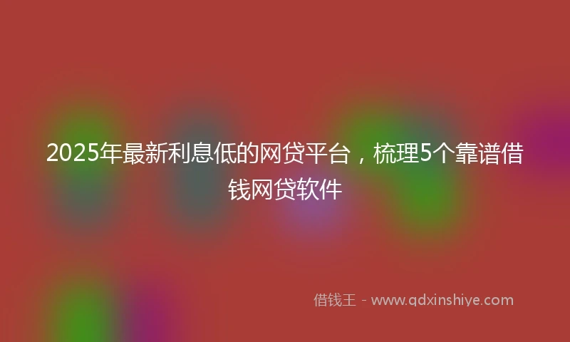 2025年最新利息低的网贷平台，梳理5个靠谱借钱网贷软件