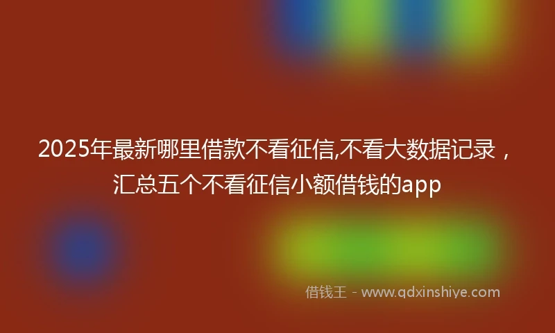 2025年最新哪里借款不看征信,不看大数据记录，汇总五个不看征信小额借钱的app