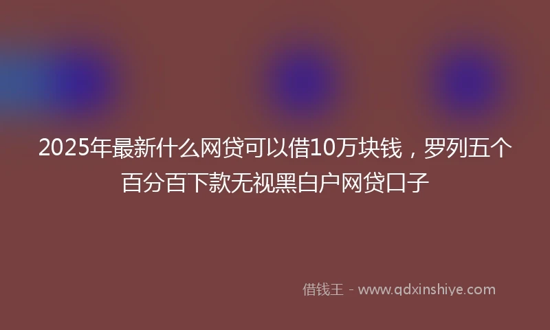 2025年最新什么网贷可以借10万块钱，罗列五个百分百下款无视黑白户网贷口子