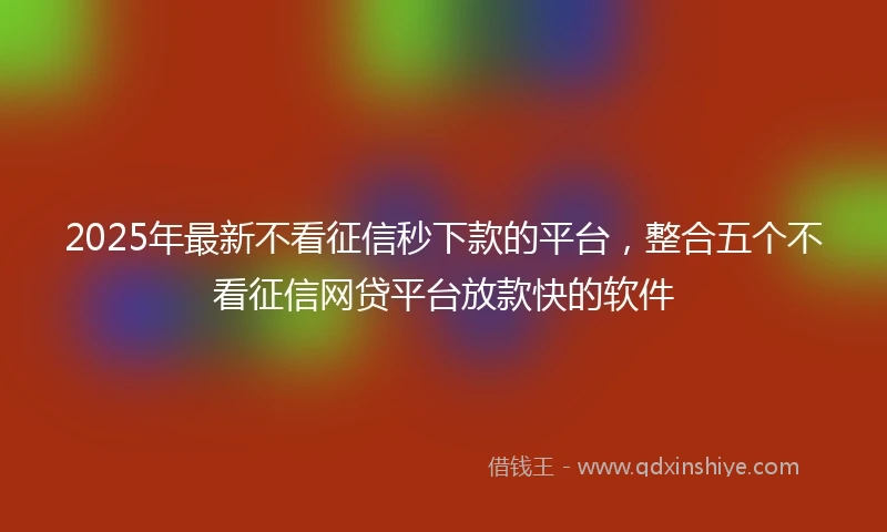 2025年最新不看征信秒下款的平台，整合五个不看征信网贷平台放款快的软件