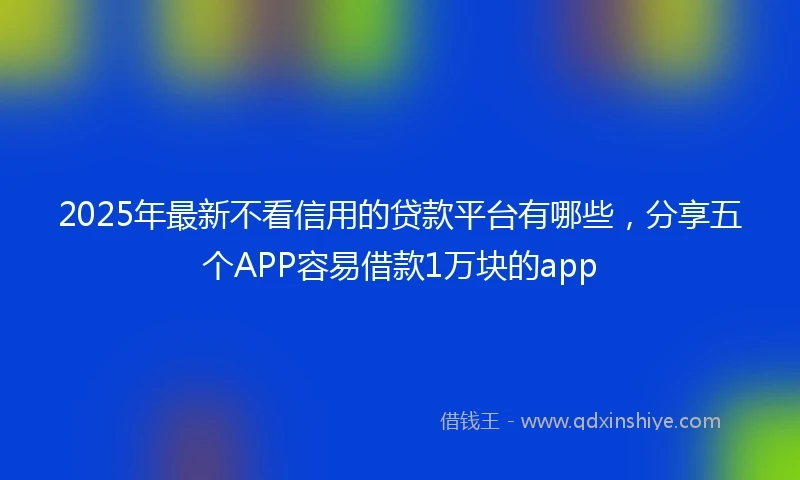 2025年最新不看信用的贷款平台有哪些，分享五个APP容易借款1万块的app