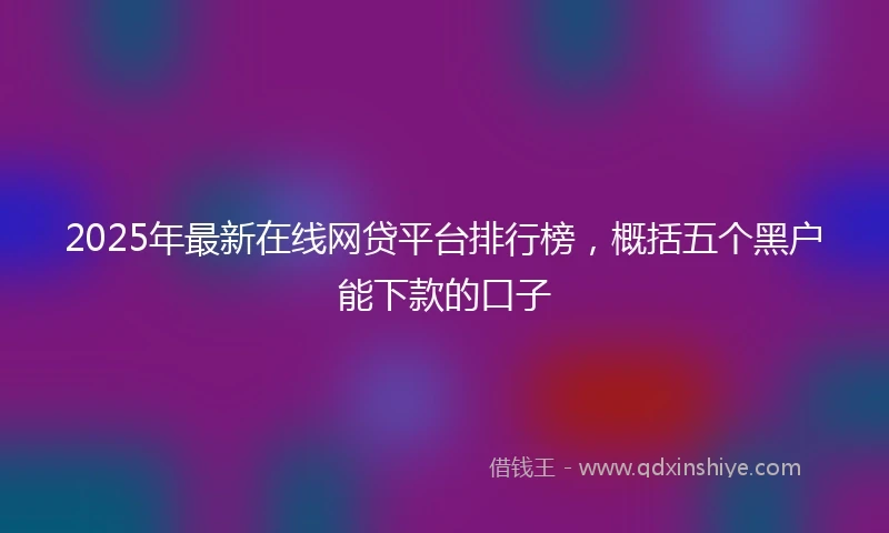 2025年最新在线网贷平台排行榜，概括五个黑户能下款的口子