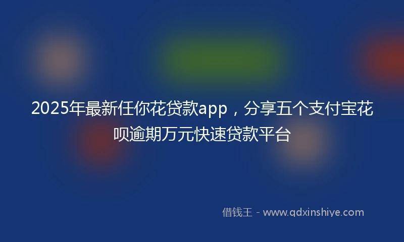 2025年最新任你花贷款app，分享五个支付宝花呗逾期万元快速贷款平台