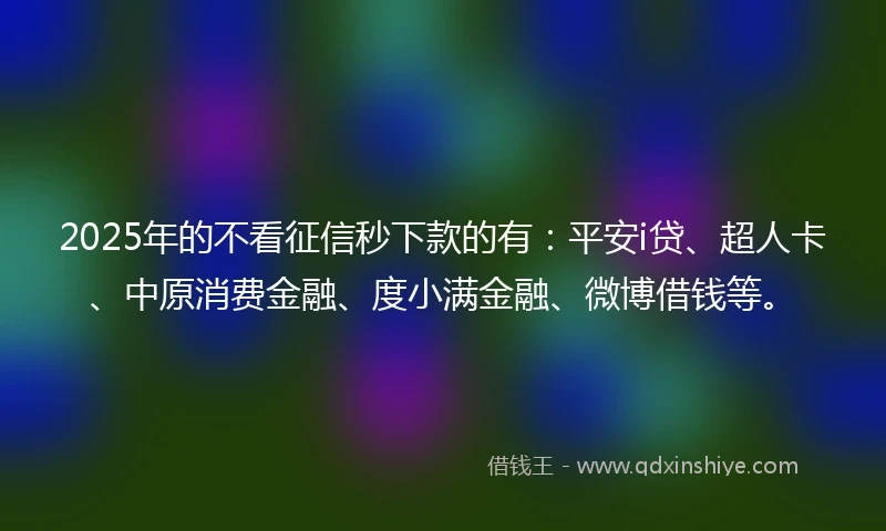 2025年的不看征信秒下款的有：平安i贷、超人卡、中原消费金融、度小满金融、微博借钱等。