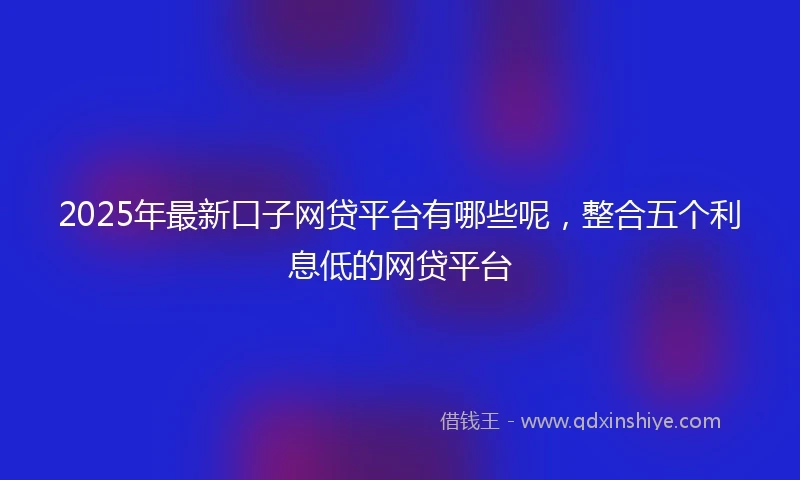 2025年最新口子网贷平台有哪些呢，整合五个利息低的网贷平台