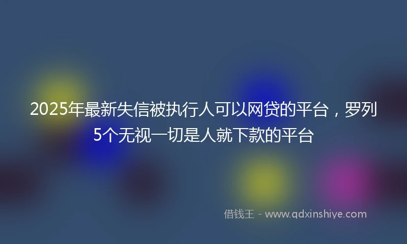 2025年最新失信被执行人可以网贷的平台，罗列5个无视一切是人就下款的平台