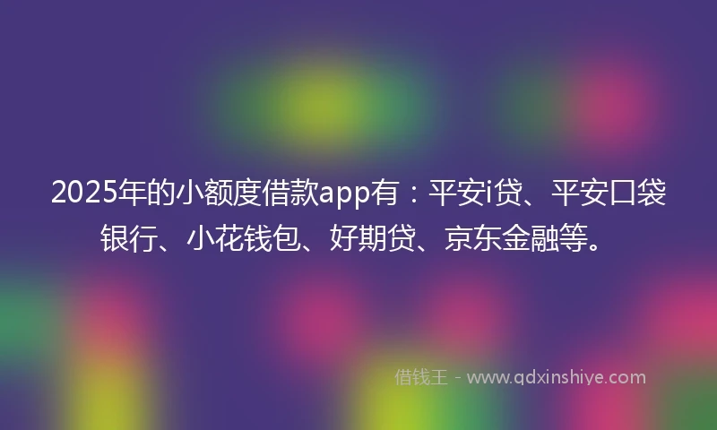 2025年的小额度借款app有：平安i贷、平安口袋银行、小花钱包、好期贷、京东金融等。