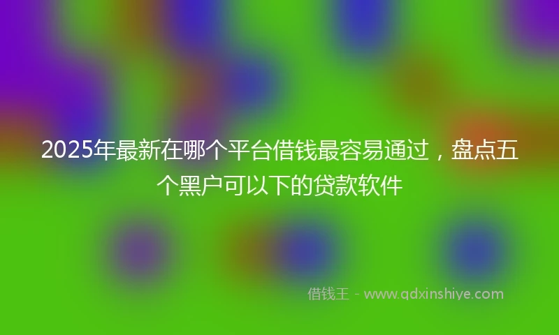 2025年最新在哪个平台借钱最容易通过，盘点五个黑户可以下的贷款软件
