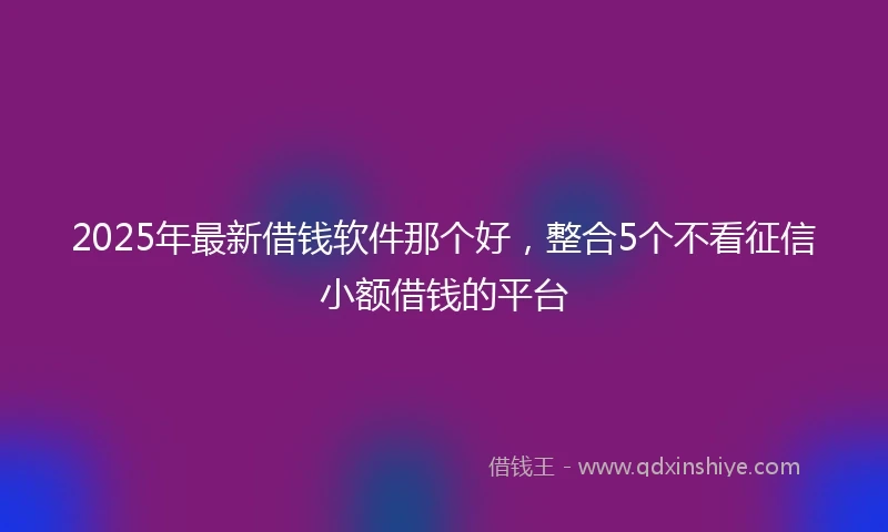 2025年最新借钱软件那个好，整合5个不看征信小额借钱的平台