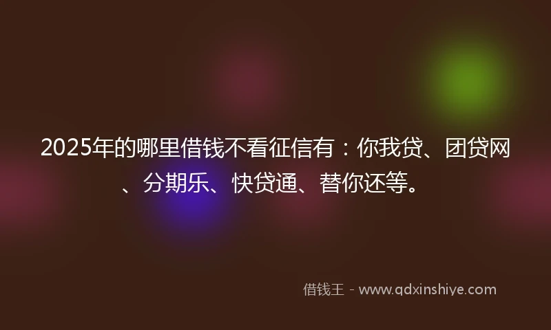 2025年的哪里借钱不看征信有：你我贷、团贷网、分期乐、快贷通、替你还等。