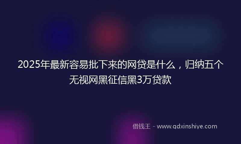 2025年最新容易批下来的网贷是什么，归纳五个无视网黑征信黑3万贷款