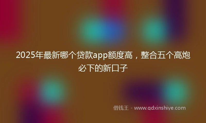 2025年最新哪个贷款app额度高，整合五个高炮必下的新口子