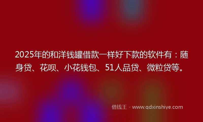 2025年的和洋钱罐借款一样好下款的软件有：随身贷、花呗、小花钱包、51人品贷、微粒贷等。