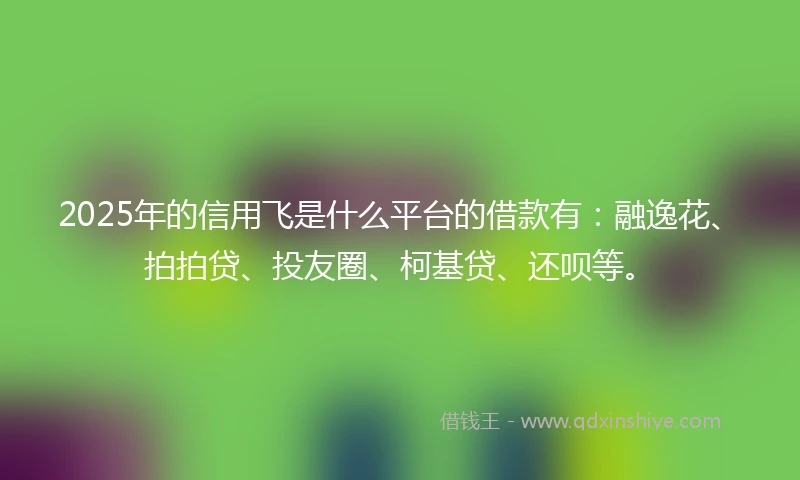 2025年的信用飞是什么平台的借款有：融逸花、拍拍贷、投友圈、柯基贷、还呗等。