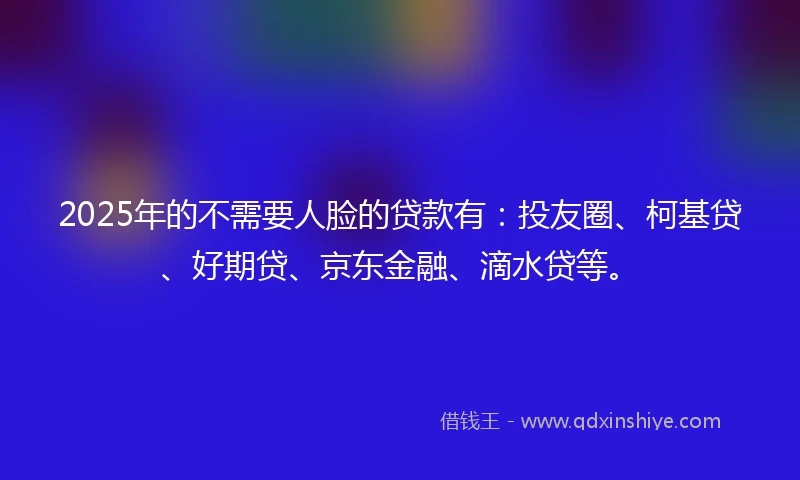 2025年的不需要人脸的贷款有：投友圈、柯基贷、好期贷、京东金融、滴水贷等。
