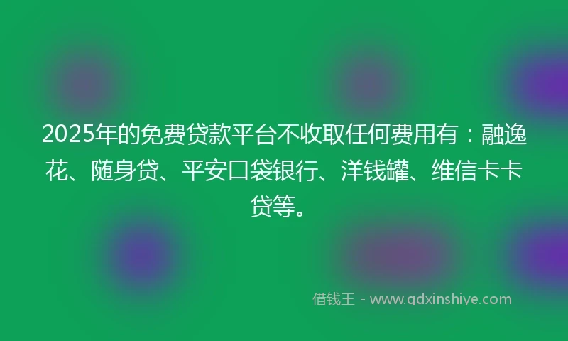 2025年的免费贷款平台不收取任何费用有：融逸花、随身贷、平安口袋银行、洋钱罐、维信卡卡贷等。