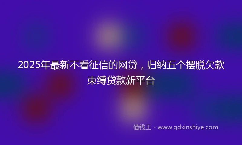 2025年最新不看征信的网贷，归纳五个摆脱欠款束缚贷款新平台