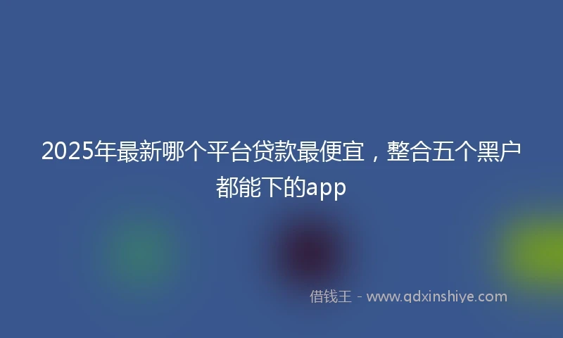 2025年最新哪个平台贷款最便宜，整合五个黑户都能下的app
