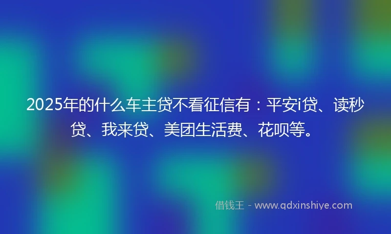 2025年的什么车主贷不看征信有：平安i贷、读秒贷、我来贷、美团生活费、花呗等。