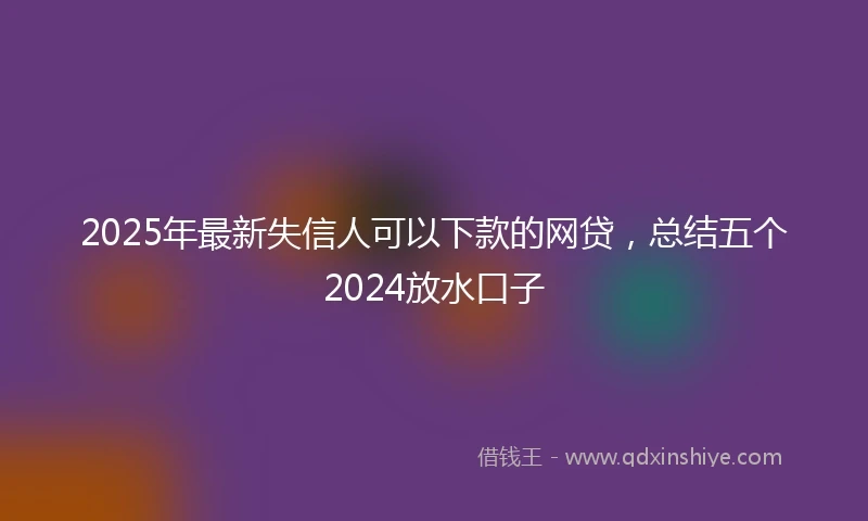 2025年最新失信人可以下款的网贷，总结五个2024放水口子