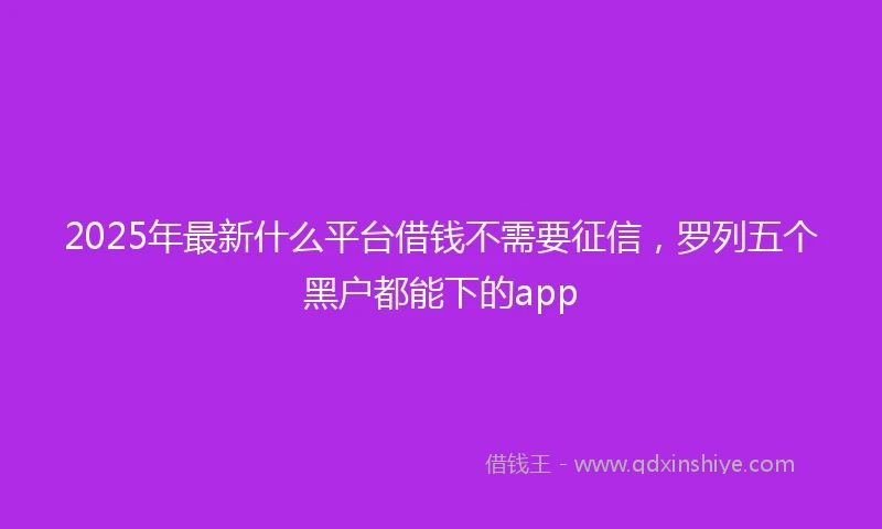 2025年最新什么平台借钱不需要征信，罗列五个黑户都能下的app