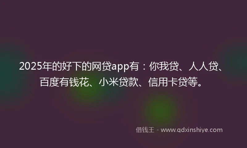 2025年的好下的网贷app有：你我贷、人人贷、百度有钱花、小米贷款、信用卡贷等。