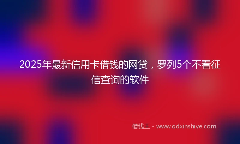 2025年最新信用卡借钱的网贷，罗列5个不看征信查询的软件