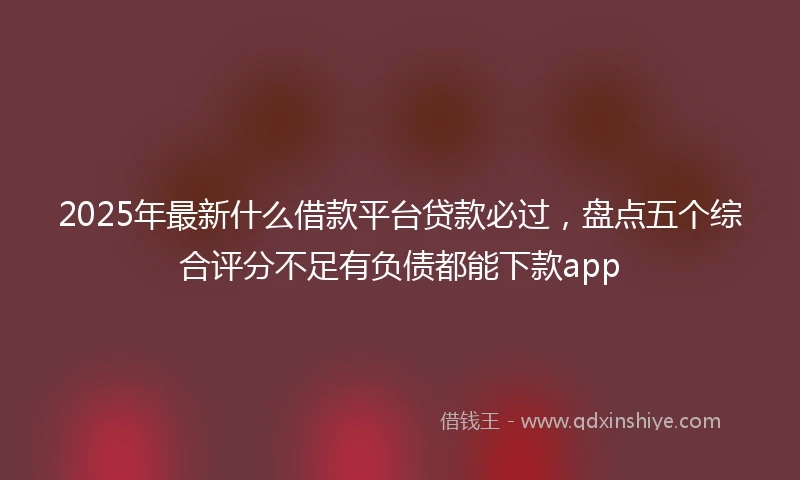 2025年最新什么借款平台贷款必过，盘点五个综合评分不足有负债都能下款app