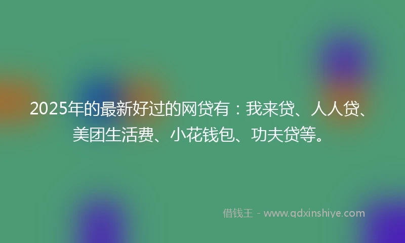 2025年的最新好过的网贷有：我来贷、人人贷、美团生活费、小花钱包、功夫贷等。
