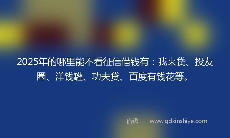 2025年的哪里能不看征信借钱有：我来贷、投友圈、洋钱罐、功夫贷、百度有钱花等。