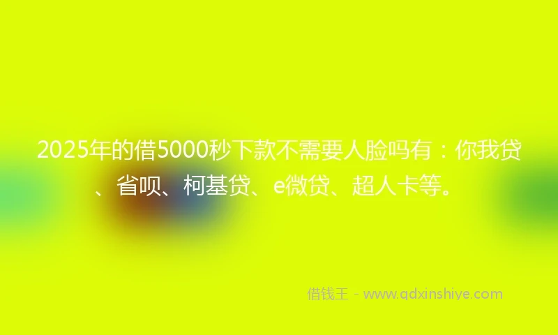 2025年的借5000秒下款不需要人脸吗有：你我贷、省呗、柯基贷、e微贷、超人卡等。
