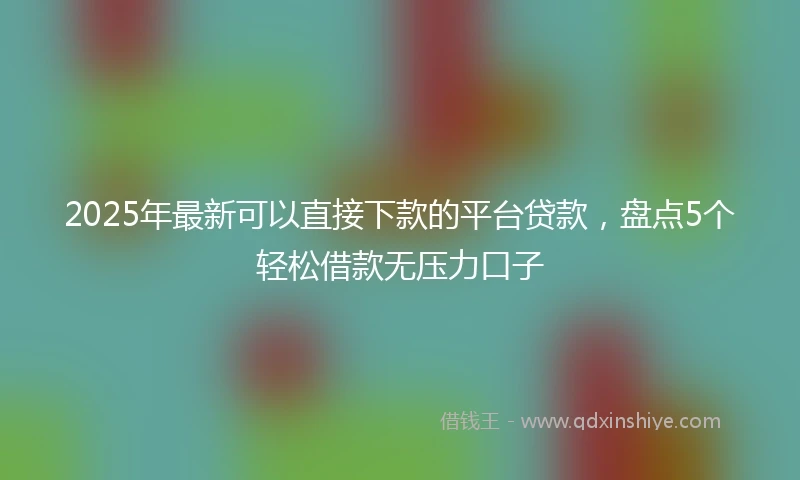 2025年最新可以直接下款的平台贷款，盘点5个轻松借款无压力口子