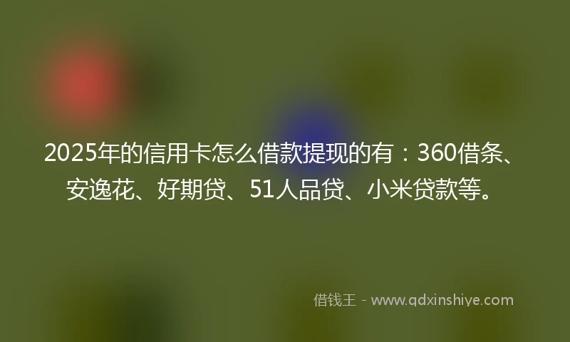 2025年的信用卡怎么借款提现的有：360借条、安逸花、好期贷、51人品贷、小米贷款等。