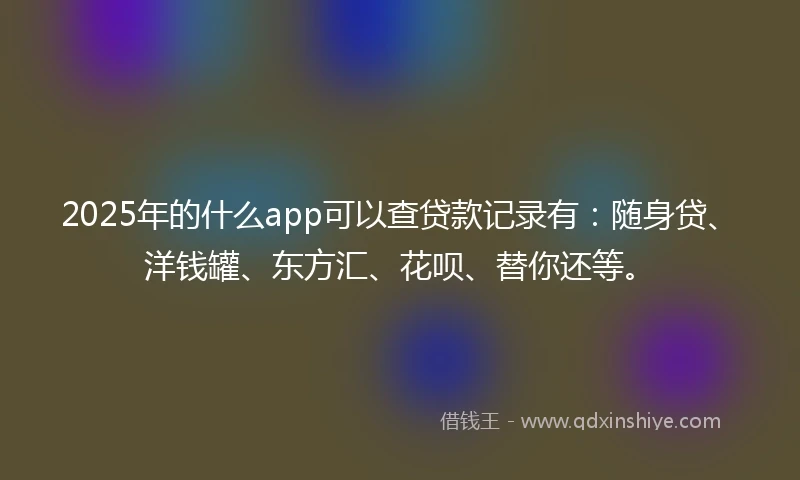 2025年的什么app可以查贷款记录有：随身贷、洋钱罐、东方汇、花呗、替你还等。