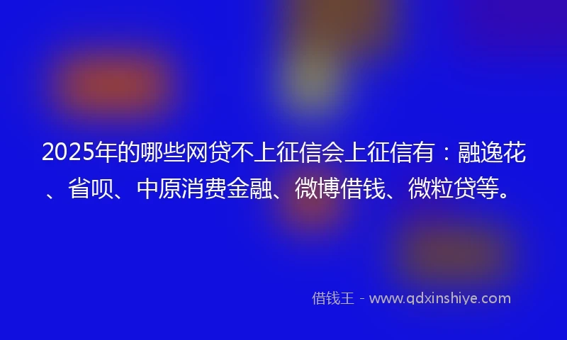 2025年的哪些网贷不上征信会上征信有：融逸花、省呗、中原消费金融、微博借钱、微粒贷等。