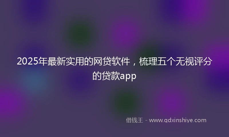 2025年最新实用的网贷软件，梳理五个无视评分的贷款app