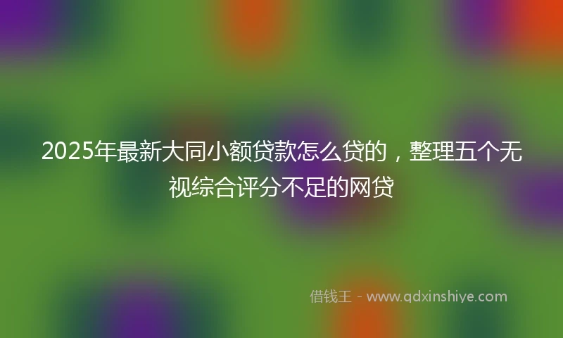 2025年最新大同小额贷款怎么贷的，整理五个无视综合评分不足的网贷