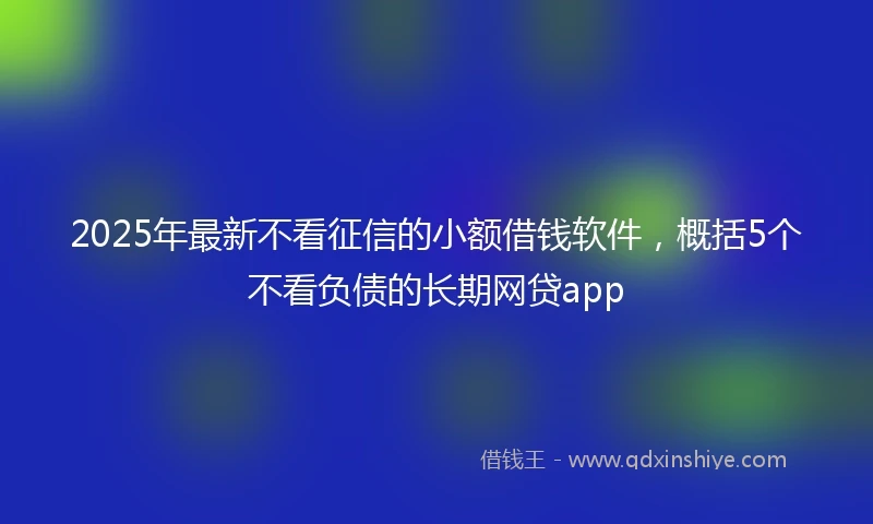 2025年最新不看征信的小额借钱软件，概括5个不看负债的长期网贷app