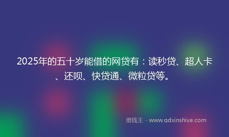 2025年的五十岁能借的网贷有：读秒贷、超人卡、还呗、快贷通、微粒贷等。