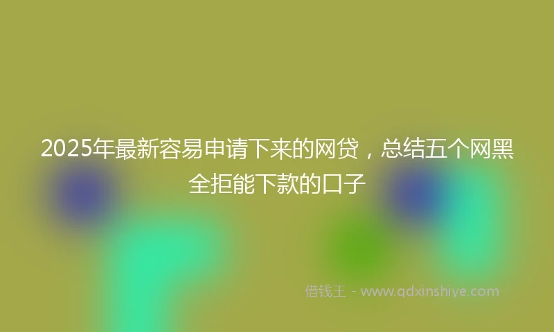 2025年最新容易申请下来的网贷，总结五个网黑全拒能下款的口子