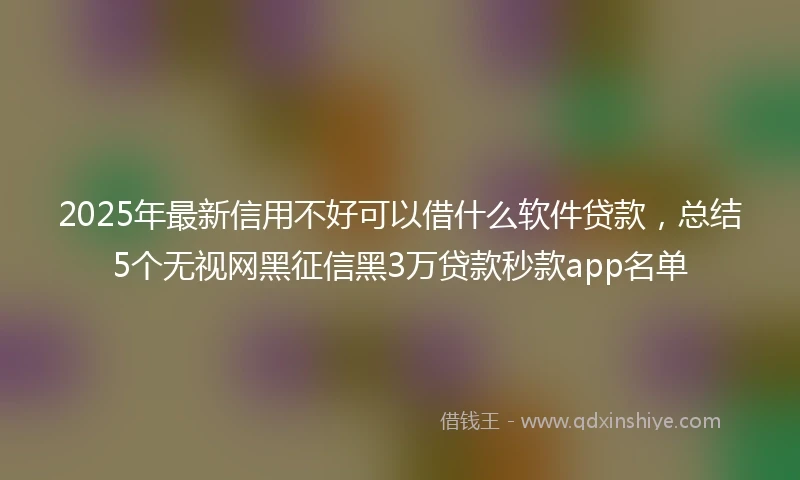 2025年最新信用不好可以借什么软件贷款，总结5个无视网黑征信黑3万贷款秒款app名单